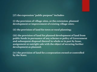 [(f) the expression “public purpose” includes-
(i) the provision of village-sites, or the extension, planned
development or improvement of existing village-sites;
(ii) the provision of land for town or rural planning;
(iii) the provision of land for planned development of land from
public funds in pursuance of any scheme or policy of Government
and subsequent disposal thereof in whole or in part by lease,
assignment or outright sale with the object of securing further
development as planned;
(iv) the provision of land for a corporation owned or controlled
by the State;
 