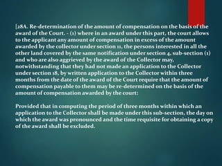 [28A. Re-determination of the amount of compensation on the basis of the
award of the Court. - (1) where in an award under this part, the court allows
to the applicant any amount of compensation in excess of the amount
awarded by the collector under section 11, the persons interested in all the
other land covered by the same notification under section 4, sub-section (1)
and who are also aggrieved by the award of the Collector may,
notwithstanding that they had not made an application to the Collector
under section 18, by written application to the Collector within three
months from the date of the award of the Court require that the amount of
compensation payable to them may be re-determined on the basis of the
amount of compensation awarded by the court:
Provided that in computing the period of three months within which an
application to the Collector shall be made under this sub-section, the day on
which the award was pronounced and the time requisite for obtaining a copy
of the award shall be excluded.
 