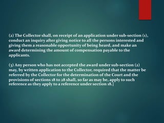 (2) The Collector shall, on receipt of an application under sub-section (1),
conduct an inquiry after giving notice to all the persons interested and
giving them a reasonable opportunity of being heard, and make an
award determining the amount of compensation payable to the
applicants.
(3) Any person who has not accepted the award under sub-section (2)
may, by written application to the Collector, required that the matter be
referred by the Collector for the determination of the Court and the
provisions of sections 18 to 28 shall, so far as may be, apply to such
reference as they apply to a reference under section 18.]
 
