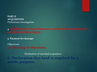PART II
ACQUISITION
Preliminary investigation
4. Publication of preliminary notification and powers
of officers there upon.
5. Payment for damage.
Objections
5A. Hearing of objections.
Declaration of intended acquisition
6. Declaration that land is required for a
public purpose.
 