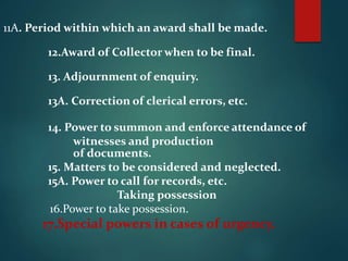 11A. Period within which an award shall be made.
12.Award of Collector when to be final.
13. Adjournment of enquiry.
13A. Correction of clerical errors, etc.
14. Power to summon and enforce attendance of
witnesses and production
of documents.
15. Matters to be considered and neglected.
15A. Power to call for records, etc.
Taking possession
16.Power to take possession.
17.Special powers in cases of urgency.
 