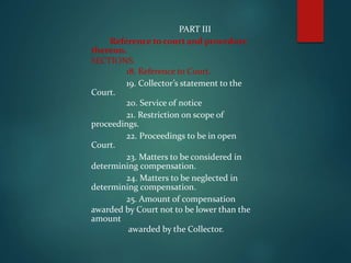 PART III
Reference to court and procedure
thereon.
SECTIONS.
18. Reference to Court.
19. Collector’s statement to the
Court.
20. Service of notice
21. Restriction on scope of
proceedings.
22. Proceedings to be in open
Court.
23. Matters to be considered in
determining compensation.
24. Matters to be neglected in
determining compensation.
25. Amount of compensation
awarded by Court not to be lower than the
amount
awarded by the Collector.
 