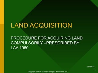 05/14/14
1
LAND ACQUISITION
PROCEDURE FOR ACQUIRING LAND
COMPULSORILY –PRESCRIBED BY
LAA 1960
Copyright 1996-98 © Dale Carnegie & Associates, Inc.
 