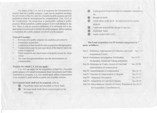 The object of the L.A. Act is to empower the Government to
acquire land for a public puopose. Land can be acquired invoking
the provisions of theAct only for a bonafied public purpose and that
acquisition must be accompained by compensation (Art. 31(2) of
the cons'titution). No acquisition is permissible without a public
purpose. What constitute a public purpose is not well defined in the
Act. There is only an inclusive definition. It is obviously left to the
appropliateGovernmentto declarethepublicpurpose.Beforemaking
a requisition the public purpose involved is to be ensured.
Generall)rinciples
* Existence of a public purpose isa condition precedent to
* compulsary acquisition .
* Acquisitionofland shouldbeonlyon paymentofcompensation
* Compensation.maybejust equivalent ofthe land of which the
owner is deprived
There cannot be any deprivation of property except by virtue
of law
The court has got jurisdiction int<;>the determination of
compensation
m
2
Lands givento long-term lease tocompanies, institutions I
etc.
~
m
Bought-in-lands
Lands taken under KLR Act and rcscved for public
purpose
Land once acquired but not put to any use
Escheated lands
Lands vested with L.S.G
~
~
~
The Land Acquisition Act 55 Sections categorised in 7
parts as follows:
Part I: Definition, Appointment of Collectors and Land Sec. 1-3
Acquisitions Courts
Part II: Preliminary investigation, Notification,
Declaration, Awardand Taking possession
Part 1lI:Reference to Courts, Awardof Court and
determination of compensation
Part IV:Apportionment of compensation Sec.24-30
Part V : Payment of compensation or Deposit Sec.31-32
Part VI: Temporary Occupation Scc.35-37
Part VI: Acquisition of Land for Company Sec.38-44
Part VII: Miscellaneous, Service of Notice, Withdrawal SecA5-55
for Acquisition, Cancellation etc
*
*
Purpose for which L.A Act can apply:
L.~. Act can apply for the acquisition of land for a bonatide
public purposeof Central Govenmlent,StateGovernmentand Public
institution or company.L.A. Act camlOtapply unless compensation
-tobe awarded is paid wholly or partly out of public revenue.
Government lands shalll10t be acquired, such as:
~ Puramboke lands and classifide as Govt. lands
~ Revenue lands (with forest cover) leased out for
cultivation
SecA-17
Sec.18-28
 