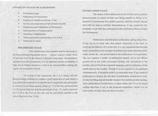 " .
IMPORTANT STAGES OF ACQUISITION
~. 
~ Preliminary stage
Publication of Notification
Enquiry on objection petitions, if any
Survey and preparation of sub division records
Preparation and Publication of Declaration
Determination of Compensation
Awarding Compensation
Taking possession and handing over to R~A
Reference to courts
~
~
~
~
~
~
~
~
PRILIMINARY STAGE
After identifying a most suitable land for the purpose,
the Requisitioning Department has to makea request under Rule
4(1)in form No.2 to the District Collection Concerned. Administrative
sanction from the Government is to be obtained and the availability of
fund and its budget provision is also to be ensured before making the
request for acquisition of land.
On receipt of the requisition, the L.A.O along with the
Requisitioning Authority to conduct a joint inspection of land which is
peg marked for acquisition. In case the land is required to take possession
in advance by invoking urgency clause uls 17 of the Act, and found that
is a fit case to dispence with the provisions of sec. SA, make a report to
the C.L.R or the Govt.,as the case may be, and obtain sanction to the
effect [Rule 6r/w Sec 17(4)].
3
NOTIFICATION STAGE
The object of the notification uls 4(1) of the Act is a public
announcementin respect of that land being needed or likely to be .
needed by Government for a public purpose, and that nOb,odyshould
deal with the land so notified. Encumbrances, if any, created by the
erstwhile owner after the publication of the notification does not bind
the Government.
Publication of preliminary notification calling objections,
if any, has to be done only after proper inspection of the land. In
notifying the land u/s. 4(1) ofthe Act, it is very improtant that the land
under acquisition is not wrongly described, and ensure that the public
roads, streets etc., are not included in the notification for acquisition.
The Act requires 3 modes of publication namely (a) in the official
gazette (b) in two daily newspaper having vide circulation in the
locality, one of which in a regional language, and (c) substance of the
notification in the locality. Though it is not required to be published'
simultaneously, it should be with in a reasonable time. If any mode of
publication is missed, the last date of publication would never exist.
So time for filing objection under section 5A would never start running.
After publication of notification, a notice under rule 7 is to be issued
calling objection, if any, to the proposed acquisition, which is to be
filed within 30 days from the date of notice.
 
