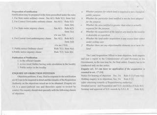 I)reparation of notification
Notification maybe prepared inthe form prescribed under the rules
1.For State under ordinary clause Sec.4(1) Rule 5(1) form 3(a)
2. For Central Govtunder ordinary clause Sec.4(I) Rule 5(2)
fonn 3(b)
Sec.4(1) Rule 6(2)
form 3(c)
r/w sec.7(4)
4. For Central Govtunderurgency clause Sec 4(1) Rule 6(3)
form 3(d)
r/w sec 17(4)
Rule 7(1) form 4(a)
Rule 7(2) form4(b)
3. For State under urgency clause
5. Public notice Ordinary clause
6.Public notice urgency clause
Publication of Notification
1. in the official Gazatte .
2. in two local Dailies having wide circulation in the locality
3. Public noti~e in the locality
ENQUIRY ON OBJECTION PETITION
Objection petitions, if any,filed inresponse to thenotification
U/S4(1)aretobe enquiredindetailandtheremarksoftheRequisition
Authority on the objections raised are to be obtained. (Enquiry U/S
5A is a quasi-judicial one and therefore opens to review by
courts).Theenquiry shoulddeal speciallywith the followingclasses
of objection:
4
a.
4
Whether purpose for which land is required is not a bonajide
public pl11pose.
Whether the particular land notified is not the best adapted
for the purpose
Whether the area notified is greater than what is actually
required for the pwpose.
Whether the acquisition of the land or any land in the locality
is desirable or expedient
Whether the land under acquisition is any excess land comes
under ceiling case
Whether there are any ohjectionable elements in or near the
land.
b.
c.
d.
e.
f
The Land Acquisition Officer to hear objection, hold enquiry
and scnt a report to the Commissioner of Land Revenue or the
Government, as the case may be, for final orders. Enquiry has to be
conducted only on due notice.
Enquiry II/S. 5A call Itave no application if tlte acquisition is
resorted to u/s. 17 (14)
Notice for hearing of objection Sec. 5A Rule 8 (1) Form 4(c)
Holding enquiry in to objections Sec.5A Rule 8 (3)
(after obtaining remarks of Requisitioning authority)
Detailed survey and Preparation and D.D. recrdsSec.8 Rule 8(4)
Scrutiny and approval of S.D. records by S.S.L.R Rule 8(4)
 