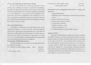 , Survey and Preparation of sub division redords
In view of sec.8 of the Act, accuracy in description of areal
axtent is the condition precedent to acquisition proceedings.
Therefore the land under acquisitiopn has to be ~urveyedin detail
and S.D.recordsprepared.Beforethe surveyoperation,anotification
u/s 6 of the S&B Act, in form 16 of the Survey Manual is to be
published. It can be done simultaneous to the notification u/s 4(1).
The surveysketchand subdivisionrecordshavetobe got scrutinized
bythe SSLRunder theprovisions ofS&B Act andRules, asrequired
by Rule 8(4) of the L.A. Rules.
,~
DECLARATION STAGE
Publication of Declaration u/s.6 and taking order for the
acquisition of land u/s. 7 of the Act is one of the main statutory
requirements. Land cannot be acquired under the LAAct unless the
Government orthe Additional Commissioner of Land Revenue, as
the case may be, make a declaration u/s. 6 and order u/s. 7 of the
Act. The L.A.O. has toprepare a draft declaration ~nthe appropriate
from prescribed for, and submit for its approval. .
Preparation of Draft Declaration
Draft Declaration may be prepared in the appropriate forms
prescribed by the Rules.
For Central Govt. under ordinary clause
Under urgency clause
Sec.6 Rule 8(5)
Form5(a)
Form 5(b)
5
For State Govt. under ordinary clause
Under urgency clause
Form 5(c)
Form 5(d)
Documents to be accompanied with D.D.for scrutiny and
approval
1. Copy of Requisition
2. Publishec copies ofNotification and publication and public
notice
3. Copy ofB.T.R and T.P.extract
4. Survey sketch and S.D. records
5. Reconciliation statement
6. Objection Petitions, if any.
7. Report of enquiry u/s 5A
8. Confidential report on objectionable elements
Approval of D.D
Approval of draft declaration shall only be after considering
the report of enquiryu/s 5A.If the acquisition)s not for Government
puupode, approval of draft declaration shall only be on executing
an agreement in form No.7. No declaration shall be made unless
the compensation to be awardeed for such land is to be paid by a
company, wholly or partly out of public revenue or some flmd
controlled or managed by a lacal authority. Declaration Shall be
made within oneyear fromthe date of punlication of nitification. In
computing the period for making the declaration, the period of stay.
order made by a court shall be excluded.
 