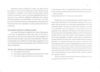 Declaration shall be published in Gazatte, two dailies and in
the locality, as in the case of notofocation. Each Notification and
Declaration as it appears in the Gazatte and News papers should
carefully be checked as soon as it has been published and errors or
omission, if any, should be remidied by publication of an erratum
before proceedings are carried further. It is up to the L.A.O theat
the surveyand sub divisions are carried properly based onRevenue
Records and the land is classified as on the position of the date of
notification.
DETERMINATION OF COMPENSATION
An owneer of the land is entitled to the value of the property
at the time of expropriation which takes place at the date of
notofocation uls 4(1)and so the market value of the property to be
determind with reference to the date of the notification. Therefore
compensation to be awarded to the land under acquisition is to be
arrived at based on the prevailing market value ofthe land as on the
date of notification.
Marl{et value of land can be determined based on:
.:. Price paid for the same land
.:. Price paid for similar and similarly situated land in the vicinity
.:. Price paid for adjacent land having same a~vantage
6
i) Sale should be with in a reasonable period and it should be bonafid.
ii)Thelandunder acquisitionandthe land selectedasBasis shouldpossess
similar advantage.
iii) Agricultural land to be valued as per expert opinion

I
I
I
Identification of a basis land similar and similarly situated with in
a short radius with reference to the land under acquisition to arrive at the
market value of the land is one of the prime responsibilities of the Land
Acquisition Officer. Categorising of lands under acquisition according
to its potentially is also most importent . It is an exercise of his own
judgement on his experiences with reference to the data collected from
the interestedpartiesand independentevidenceas well.The compensation
awarded must be a sum, in his opinion, is fair and proper, according to
the recognised principles of valuation, which could be substantiated as
and when called for.He must make himself familiar with the recognised
 principles of valuation and must also possess necessary local
knowledgeand business capacityfor applyingthese principles to the facts
of the case. The land selected as 'Basis' and the land under acquisition
should possess similar advantages.The sale relied on should be within a
reasonable period and it should be a bonafid one.Building and structures,
ifany,onthelandwhichcostsmorethanRs. 50001-shouldbevaluedby
the competent Engineers.
Basis for valuation and the Detailed Valuation Statement are to be
got approved by the District Collector.
 