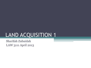 LAND ACQUISITION 1
Sharifah Zubaidah
LAW 3111 April 2013
 