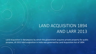LAND ACQUISITION 1894
AND LARR 2013
Land Acquisition is the process by which the government acquires private property for public
purpose, till 2013 land acquisition in India was governed by Land Acquisition Act of 1894
 