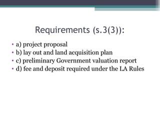 Requirements (s.3(3)):
• a) project proposal
• b) lay out and land acquisition plan
• c) preliminary Government valuation report
• d) fee and deposit required under the LA Rules
 