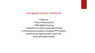 Five Special Sectors mentioned
• Defence.
• Rural Infrastructure.
• Affordable housing.
• Industrial corridors.(amended finally)
• Infrastructure projects including PPP projects
where Central government owns the
land.(amended finally)
 