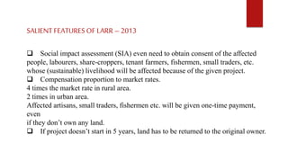 SALIENT FEATURES OF LARR – 2013
 Social impact assessment (SIA) even need to obtain consent of the affected
people, labourers, share-croppers, tenant farmers, fishermen, small traders, etc.
whose (sustainable) livelihood will be affected because of the given project.
 Compensation proportion to market rates.
4 times the market rate in rural area.
2 times in urban area.
Affected artisans, small traders, fishermen etc. will be given one-time payment,
even
if they don’t own any land.
 If project doesn’t start in 5 years, land has to be returned to the original owner.
 
