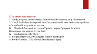 To ensure food security:
1. Fertile, irrigated, multi-cropped farmland can be acquired only in last resort.
2. If such fertile land is acquired, then Government will have to develop equal size
of wasteland for agriculture purpose.
 Clearly defines various types of “public purpose” projects for which,
Government can acquire private land.
 Land Acquire only when
o For private project, 80% affected families must agree.
o For PPP project, 70% affected families must agree.
 