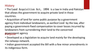 History
• The Land Acquisition Act, 1894 is a law in India and Pakistan
that allows the government to acquire private land in those
countries.
• Acquisition of land for some public purpose by a government
agency from individual landowners, as authorized by the law, after
paying a government-fixed compensation to cover losses incurred by
landowners from surrendering their land to the concerned
government agency.Purpose
• Developed as a legislation to acquire land mainly for the developing
the railways network.
• Indian government accepted the Bill with a few minor amendments in
its indigenous form.
 