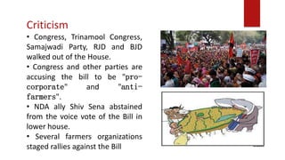 Criticism
• Congress, Trinamool Congress,
Samajwadi Party, RJD and BJD
walked out of the House.
• Congress and other parties are
accusing the bill to be "pro-
corporate" and "anti-
farmers".
• NDA ally Shiv Sena abstained
from the voice vote of the Bill in
lower house.
• Several farmers organizations
staged rallies against the Bill
 