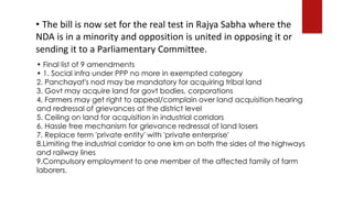 • The bill is now set for the real test in Rajya Sabha where the
NDA is in a minority and opposition is united in opposing it or
sending it to a Parliamentary Committee.
• Final list of 9 amendments
• 1. Social infra under PPP no more in exempted category
2. Panchayat's nod may be mandatory for acquiring tribal land
3. Govt may acquire land for govt bodies, corporations
4. Farmers may get right to appeal/complain over land acquisition hearing
and redressal of grievances at the district level
5. Ceiling on land for acquisition in industrial corridors
6. Hassle free mechanism for grievance redressal of land losers
7. Replace term 'private entity' with 'private enterprise'
8.Limiting the industrial corridor to one km on both the sides of the highways
and railway lines
9.Compulsory employment to one member of the affected family of farm
laborers.
 