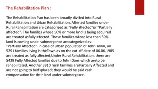 The Rehabilitation Plan has been broadly divided into Rural
Rehabilitation and Urban Rehabilitation. Affected families under
Rural Rehabilitation are categorized as "Fully affected"or "Partially
affected". The families whose 50% or more land is being acquired
are treated asfully affected. Those families whose less than 50%
land is coming under submergence arecategorized as-
"Partially Affected". In case of urban population of Tehri Town, all
5291 families living in theTown as on the cut-off date of 06.06.1985
are treated as fully affected.Under Rural Rehabilitation, there are
5429 Fully Affected families due to Tehri Dam, which areto be
rehabilitated. Another 3810 rural families are Partially Affected and
are not going to bedisplaced; they would be paid cash
compensation for their land under submergence.
The Rehabilitation Plan :
 