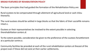 BROAD FEATURES OF REHABILITATION POLICY
The basic principles that had guided the formation of the Rehabilitation Policy are:
Rural oustees to be compensated through allotment of agricultural land or cash inlieu
thereof.b.
The rural oustees should be settled in large blocks so that the fabric of their sociallife remains
intact.c.
Oustees or their representatives be involved to the extent possible in selecting
therehabilitation centers.d.
To the extent possible, consideration be given to the preference of the oustees forsettlement
at a particular centre.e.
Community facilities be provided at each of the rural rehabilitation centers at thecost of the
project even if these did not exist at their earlier settlements.
 