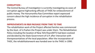 IMPROVEMENTS IN R&R PACKAGE FROM TIME TO TIME
The rehabilitation work of the Project affected families was commenced
by the Govt. of U.P.when the Project was under them. The Rehabilitation
Policy including the location of New TehriTown(NTT) had been evolved
and decided by the State Government of U.P. after interaction with
therepresentatives of the local population. After the incorporation of
THDC, the rehabilitationwork was handed over to the THDC in 1990.
CORRUPTION :
The Central Bureau of Investigation is currently investigating six cases of
corruption against highranking officials of THDC for embezzlement of
public money. The Hanumantha Rao Committee report expressed
concern about the high incidence of corruption in the rehabilitation
process.
 