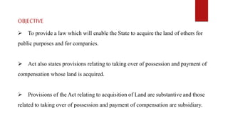 OBJECTIVE
 To provide a law which will enable the State to acquire the land of others for
public purposes and for companies.
 Act also states provisions relating to taking over of possession and payment of
compensation whose land is acquired.
 Provisions of the Act relating to acquisition of Land are substantive and those
related to taking over of possession and payment of compensation are subsidiary.
 