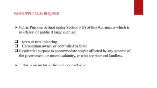 WHENAPPLICABLE/ REQUIRED
 Public Purpose defined under Section 3 (f) of this Act, means which is
in interest of public at large such as:
 town or rural planning
 Corporation owned or controlled by State
 Residential purpose to accommodate people affected by any scheme of
the government, or natural calamity, or who are poor and landless.
 This is an inclusive list and not exclusive.
 
