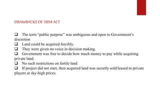 DRAWBACKS OF 1894 ACT
 The term “public purpose” was ambiguous and open to Government’s
discretion
 Land could be acquired forcibly.
 They were given no voice in decision making.
 Government was free to decide how much money to pay while acquiring
private land.
 No such restrictions on fertile land
 If project did not start, then acquired land was secretly sold/leased to private
players at sky-high prices.
 