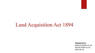 Land Acquisition Act 1894
PRESENTED BY :
AARUSHI RAWAT (A-16)
AYUSHI YADAV (A-14)
NIDHI (B-21)
 
