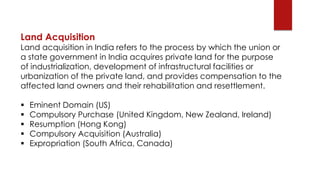 Land Acquisition
Land acquisition in India refers to the process by which the union or
a state government in India acquire...