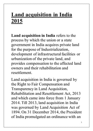 1
Land acquisition in India
2015
Land acquisition in India refers to the
process by which the union or a state
government in India acquires private land
for the purpose of Industrialization,
development of infrastructuralfacilities or
urbanization of the private land, and
provides compensation to the affected land
owners and their rehabilitation and
resettlement.
Land acquisition in India is governed by
the Right to Fair Compensation and
Transparency in Land Acquisition,
Rehabilitation and Resettlement Act, 2013
and which came into force from 1 January
2014. Till 2013, land acquisition in India
was governed by Land Acquisition Act of
1894. On 31 December 2014, the President
of India promulgated an ordinance with an
 