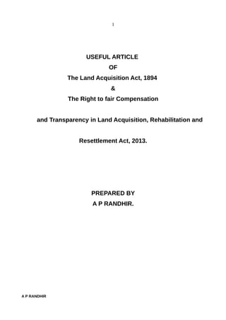 1
USEFUL ARTICLE
OF
The Land Acquisition Act, 1894
&
The Right to fair Compensation
and Transparency in Land Acquisition, Rehabilitation and
Resettlement Act, 2013.
PREPARED BY
A P RANDHIR.
A P RANDHIR
 