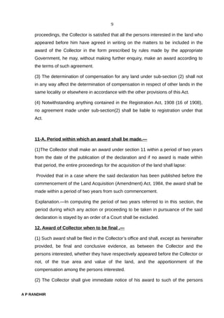 9
proceedings, the Collector is satisfied that all the persons interested in the land who
appeared before him have agreed in writing on the matters to be included in the
award of the Collector in the form prescribed by rules made by the appropriate
Government, he may, without making further enquiry, make an award according to
the terms of such agreement.
(3) The determination of compensation for any land under sub-section (2) shall not
in any way affect the determination of compensation in respect of other lands in the
same locality or elsewhere in accordance with the other provisions of this Act.
(4) Notwithstanding anything contained in the Registration Act, 1908 (16 of 1908),
no agreement made under sub-section(2) shall be liable to registration under that
Act.
11-A. Period within which an award shall be made.—
(1)The Collector shall make an award under section 11 within a period of two years
from the date of the publication of the declaration and if no award is made within
that period, the entire proceedings for the acquisition of the land shall lapse:
Provided that in a case where the said declaration has been published before the
commencement of the Land Acquisition (Amendment) Act, 1984, the award shall be
made within a period of two years from such commencement.
Explanation.—In computing the period of two years referred to in this section, the
period during which any action or proceeding to be taken in pursuance of the said
declaration is stayed by an order of a Court shall be excluded.
12. Award of Collector when to be final .—
(1) Such award shall be filed in the Collector’s office and shall, except as hereinafter
provided, be final and conclusive evidence, as between the Collector and the
persons interested, whether they have respectively appeared before the Collector or
not, of the true area and value of the land, and the apportionment of the
compensation among the persons interested.
(2) The Collector shall give immediate notice of his award to such of the persons
A P RANDHIR
 