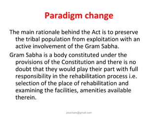Paradigm change
The main rationale behind the Act is to preserve
the tribal population from exploitation with an
active involvement of the Gram Sabha.
Gram Sabha is a body constituted under the
provisions of the Constitution and there is no
doubt that they would play their part with full
responsibility in the rehabilitation process i.e.
selection of the place of rehabilitation and
examining the facilities, amenities available
therein.
pkachare@gmail.com
 