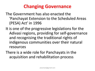 Changing Governance
The Government has also enacted the
'Panchayat Extension to the Scheduled Areas
(PESA) Act' in 1996
It is one of the progressive legislations for the
Adivasi regions, providing for self-governance
and recognising the traditional rights of
indigenous communities over their natural
resources
There is a wide role for Panchayats in the
acquisition and rehabilitation process
pkachare@gmail.com
 