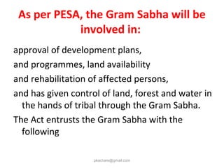 As per PESA, the Gram Sabha will be
involved in:
approval of development plans,
and programmes, land availability
and rehabilitation of affected persons,
and has given control of land, forest and water in
the hands of tribal through the Gram Sabha.
The Act entrusts the Gram Sabha with the
following
pkachare@gmail.com
 