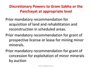 Discretionary Powers to Gram Sabha or the
Panchayat at appropriate level
Prior mandatory recommendation for
acquisition of land and rehabilitation and
reconstruction in scheduled areas.
Prior mandatory recommendation for grant of
prospective license or lease for mining minor
minerals.
Prior mandatory recommendation for grant of
concession for exploitation of minor minerals
by auction
pkachare@gmail.com
 