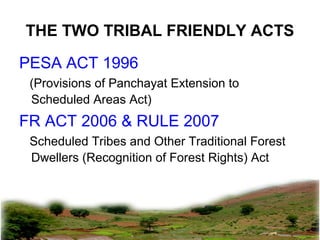 THE TWO TRIBAL FRIENDLY ACTS
PESA ACT 1996
(Provisions of Panchayat Extension to
Scheduled Areas Act)
FR ACT 2006 & RULE 2007
Scheduled Tribes and Other Traditional Forest
Dwellers (Recognition of Forest Rights) Act
pkachare@gmail.com
 