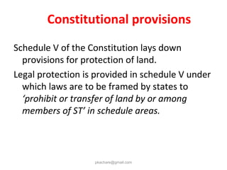 Constitutional provisions
Schedule V of the Constitution lays down
provisions for protection of land.
Legal protection is provided in schedule V under
which laws are to be framed by states to
‘prohibit or transfer of land by or among
members of ST’ in schedule areas.
pkachare@gmail.com
 
