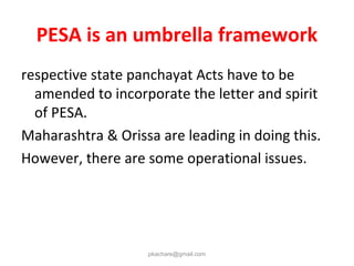 PESA is an umbrella framework
respective state panchayat Acts have to be
amended to incorporate the letter and spirit
of PESA.
Maharashtra & Orissa are leading in doing this.
However, there are some operational issues.
pkachare@gmail.com
 