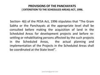 PROVISIONS OF THE PANCHAYATS
( EXTENSTION TO THE SCHEDULED AREAS) ACT, 1996.
Section- 4(i) of the PESA Act, 1996 stipulates that “The Gram
Sabha or the Panchayats at the appropriate level shall be
consulted before making the acquisition of land in the
Scheduled Areas for development projects and before re-
settling or rehabilitating persons affected by the such projects
in the Scheduled Areas, the actual planning and
implementation of the Projects in the Scheduled Areas shall
be coordinated at the State level”.
pkachare@gmail.com
 
