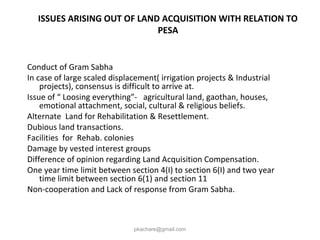ISSUES ARISING OUT OF LAND ACQUISITION WITH RELATION TO
PESA
Conduct of Gram Sabha
In case of large scaled displacement( irrigation projects & Industrial
projects), consensus is difficult to arrive at.
Issue of “ Loosing everything”- agricultural land, gaothan, houses,
emotional attachment, social, cultural & religious beliefs.
Alternate Land for Rehabilitation & Resettlement.
Dubious land transactions.
Facilities for Rehab. colonies
Damage by vested interest groups
Difference of opinion regarding Land Acquisition Compensation.
One year time limit between section 4(I) to section 6(I) and two year
time limit between section 6(1) and section 11
Non-cooperation and Lack of response from Gram Sabha.
pkachare@gmail.com
 