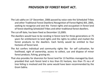PROVISION OF FOREST RIGHT ACT.
The Lok sabha on 13th
December, 2006 passed by voice vote the Scheduled Tribes
and other Traditional Forest Dwellers( Recognition of Forest Rights) Bill, 2005,
seeking to recognize and vest the Forest rights and occupation in forest land
of forest-dwelling Scheduled Tribes and other traditional forest-dwellers.
The cut-off date, has been fixed as December 13,2005.
The dwellers would have to be residing in forest land for three generations or 75
years for entitlement to land rights and the rights to collect and market the
forest products to the dwellers. Each family would be entitled to four
hectares of forest land.
The Act confers individual and community rights like for self cultivation, for
livelihood, right of ownership, access to collect, use and dispose of minor
forest produce, fishing, grazing etc.
That also provides for diversion for forest land for 13 facilities managed by Govt.
provided that such forest land is less than 01 hectare, less than 75 no.s of
tree felling is involved and the same would have been recommended by the
Gram Sabha.
pkachare@gmail.com
 