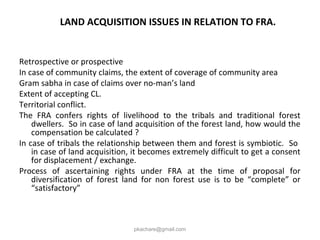 LAND ACQUISITION ISSUES IN RELATION TO FRA.
Retrospective or prospective
In case of community claims, the extent of coverage of community area
Gram sabha in case of claims over no-man’s land
Extent of accepting CL.
Territorial conflict.
The FRA confers rights of livelihood to the tribals and traditional forest
dwellers. So in case of land acquisition of the forest land, how would the
compensation be calculated ?
In case of tribals the relationship between them and forest is symbiotic. So
in case of land acquisition, it becomes extremely difficult to get a consent
for displacement / exchange.
Process of ascertaining rights under FRA at the time of proposal for
diversification of forest land for non forest use is to be “complete” or
“satisfactory”
pkachare@gmail.com
 
