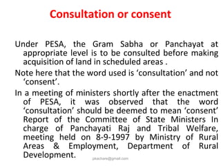 Consultation or consent
Under PESA, the Gram Sabha or Panchayat at
appropriate level is to be consulted before making
acquisition of land in scheduled areas .
Note here that the word used is ‘consultation’ and not
‘consent’.
In a meeting of ministers shortly after the enactment
of PESA, it was observed that the word
‘consultation’ should be deemed to mean ‘consent’
Report of the Committee of State Ministers In
charge of Panchayati Raj and Tribal Welfare,
meeting held on 8-9-1997 by Ministry of Rural
Areas & Employment, Department of Rural
Development. pkachare@gmail.com
 