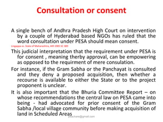 Consultation or consent
A single bench of Andhra Pradesh High Court on intervention
by a couple of Hyderabad based NGOs has ruled that the
word consultation under PESA should mean consent.
Lingappa vs. State of Maharashtra, AIR 1985 SC 389
This judicial interpretation that the requirement under PESA is
for consent , meaning therby approval, can be empowering
as opposed to the requirment of mere consulation.
For instance, if the Gram Sabha or the Panchayat is consulted
and they deny a proposed acquisition, then whether a
recourse is available to either the State or to the project
proponent is unclear.
It is also important that the Bhuria Committee Report – on
whose recommendations the central law on PESA came into
being - had advocated for prior consent of the Gram
Sabha /local village community before making acquisition of
land in Scheduled Areaspkachare@gmail.com
 