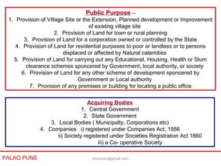 Public Purpose –
1. Provision of Village Site or the Extension, Planned development or Improvement
of existing village site
2. Provision of Land for town or rural planning
3. Provision of Land for a corporation owned or controlled by the State
4. Provision of Land for residential purposes to poor or landless or to persons
displaced or affected by Natural calamities
5. Provision of Land for carrying out any Educational, Housing, Health or Slum
clearance schemes sponcered by Government, local authority, or society
6. Provision of Land for any other scheme of development sponcered by
Government or Local authority
7. Provision of any premises or building for locating a public office
Acquiring Bodies
1. Central Government
2. State Government
3. Local Bodies ( Municipalty, Corporations etc)
4. Companies i) registered under Companies Act, 1956
ii) Society registered under Societies Registration Act 1860
iii) a Co- operative Society
PALAQ PUNE pkachare@gmail.com
 