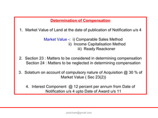 Determination of Compensation
1. Market Value of Land at the date of publication of Notification u/s 4
Market Value -: i) Comparable Sales Method
ii) Income Capitalisation Method
iii) Ready Reackoner
2. Section 23 : Matters to be considered in determining compensation
Section 24 : Matters to be neglected in determining compensation
3. Solatium on account of compulsory nature of Acquisition @ 30 % of
Market Value ( Sec 23(2))
4. Interest Component @ 12 percent per annum from Date of
Notification u/s 4 upto Date of Award u/s 11
pkachare@gmail.com
 