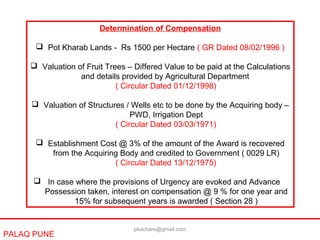 PALAQ PUNE
Determination of Compensation
 Pot Kharab Lands - Rs 1500 per Hectare ( GR Dated 08/02/1996 )
 Valuation of Fruit Trees – Differed Value to be paid at the Calculations
and details provided by Agricultural Department
( Circular Dated 01/12/1998)
 Valuation of Structures / Wells etc to be done by the Acquiring body –
PWD, Irrigation Dept
( Circular Dated 03/03/1971)
 Establishment Cost @ 3% of the amount of the Award is recovered
from the Acquiring Body and credited to Government ( 0029 LR)
( Circular Dated 13/12/1975)
 In case where the provisions of Urgency are evoked and Advance
Possession taken, interest on compensation @ 9 % for one year and
15% for subsequent years is awarded ( Section 28 )
pkachare@gmail.com
 