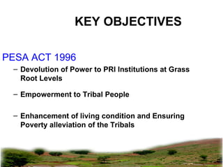 pkachare@gmail.com
KEY OBJECTIVES
PESA ACT 1996
– Devolution of Power to PRI Institutions at Grass
Root Levels
– Empowerment to Tribal People
– Enhancement of living condition and Ensuring
Poverty alleviation of the Tribals
 