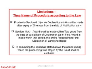 PALAQ PUNE
Limitations –
Time frame of Procedure according to the Law
 Proviso to Section 6 (1) – No Declaration u/s 6 shall be made
after expiry of One year from the date of Notification u/s 4
 Section 11A. - Award shall be made within Two years from
the date of publication of Declaration u/s 6. If no Award is
made within that period, the entire Proceeding for the
Acquisition of Land shall lapse
 In computing the period as stated above the period during
which the proceeding was stayed by the Court shall be
excluded
pkachare@gmail.com
 